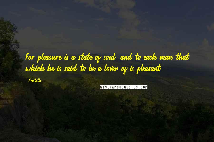 Aristotle. Quotes: For pleasure is a state of soul, and to each man that which he is said to be a lover of is pleasant.