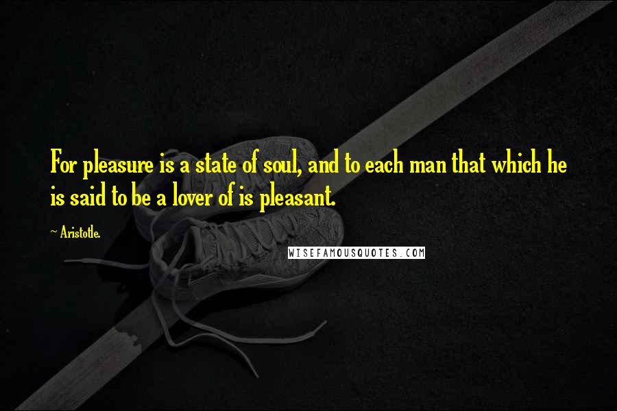 Aristotle. Quotes: For pleasure is a state of soul, and to each man that which he is said to be a lover of is pleasant.