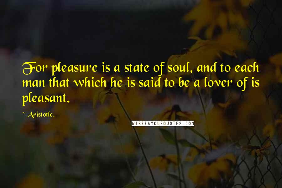 Aristotle. Quotes: For pleasure is a state of soul, and to each man that which he is said to be a lover of is pleasant.