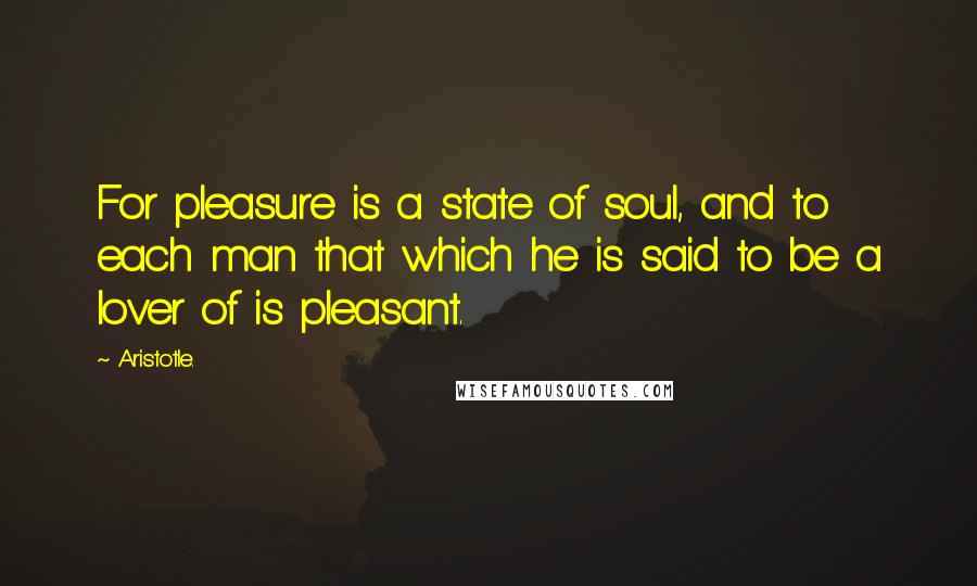 Aristotle. Quotes: For pleasure is a state of soul, and to each man that which he is said to be a lover of is pleasant.