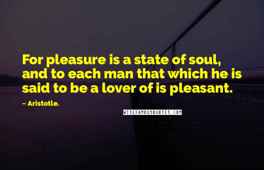 Aristotle. Quotes: For pleasure is a state of soul, and to each man that which he is said to be a lover of is pleasant.