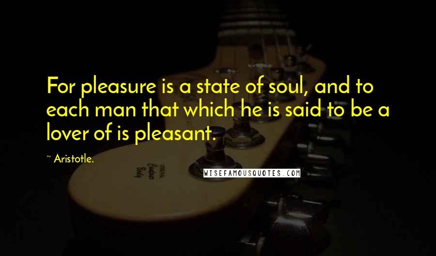 Aristotle. Quotes: For pleasure is a state of soul, and to each man that which he is said to be a lover of is pleasant.