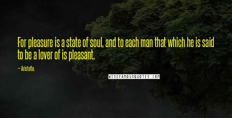 Aristotle. Quotes: For pleasure is a state of soul, and to each man that which he is said to be a lover of is pleasant.