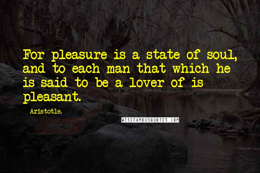 Aristotle. Quotes: For pleasure is a state of soul, and to each man that which he is said to be a lover of is pleasant.
