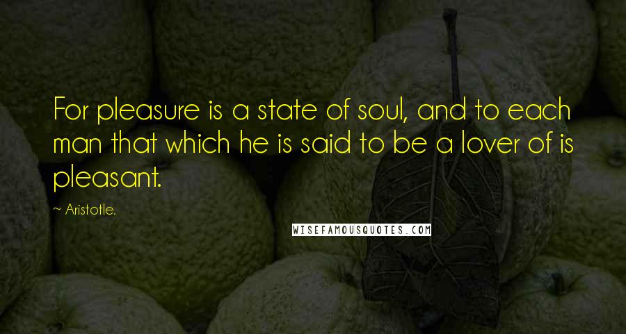 Aristotle. Quotes: For pleasure is a state of soul, and to each man that which he is said to be a lover of is pleasant.