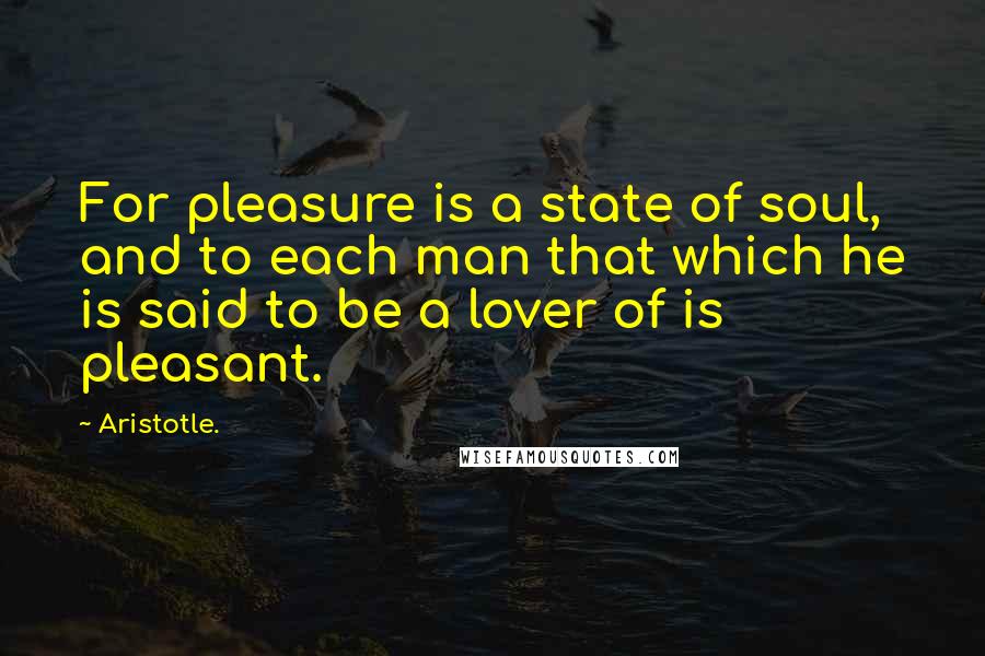 Aristotle. Quotes: For pleasure is a state of soul, and to each man that which he is said to be a lover of is pleasant.