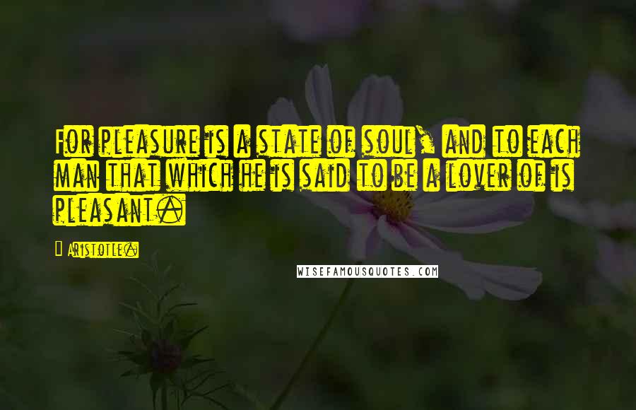 Aristotle. Quotes: For pleasure is a state of soul, and to each man that which he is said to be a lover of is pleasant.