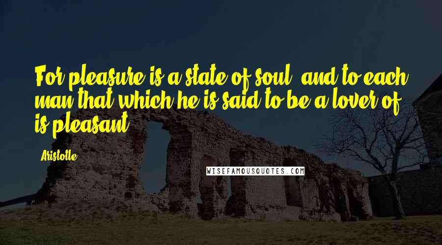 Aristotle. Quotes: For pleasure is a state of soul, and to each man that which he is said to be a lover of is pleasant.