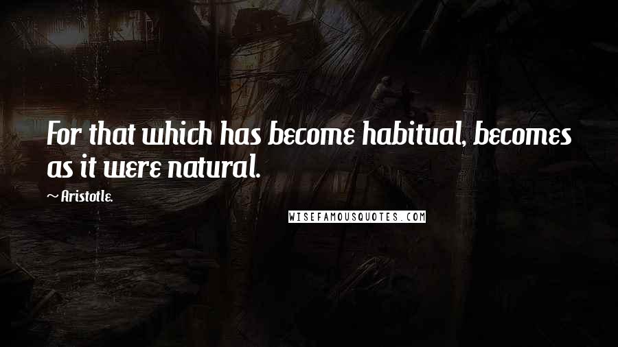 Aristotle. Quotes: For that which has become habitual, becomes as it were natural.