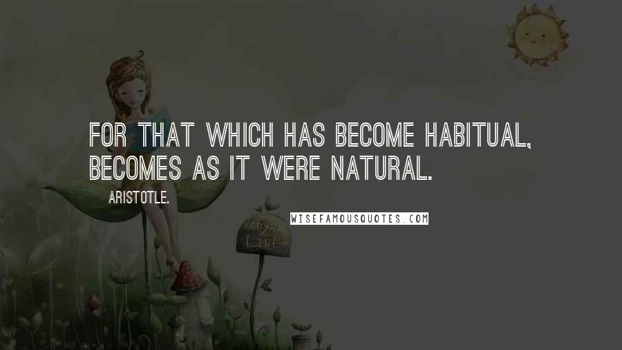 Aristotle. Quotes: For that which has become habitual, becomes as it were natural.