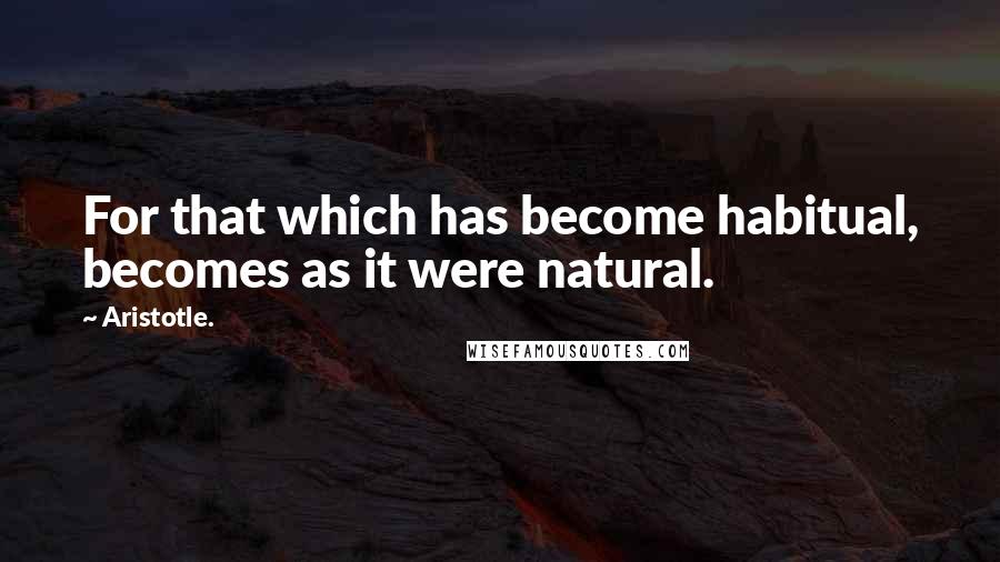 Aristotle. Quotes: For that which has become habitual, becomes as it were natural.