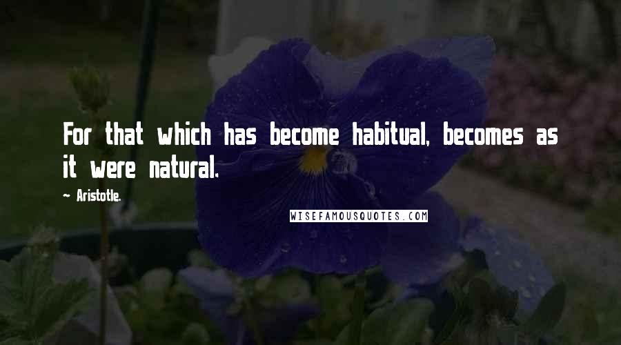 Aristotle. Quotes: For that which has become habitual, becomes as it were natural.