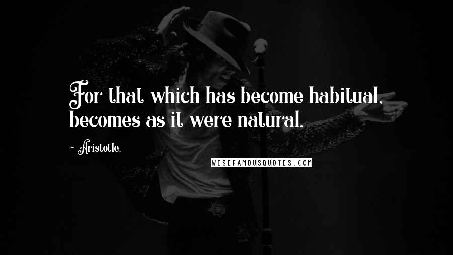 Aristotle. Quotes: For that which has become habitual, becomes as it were natural.