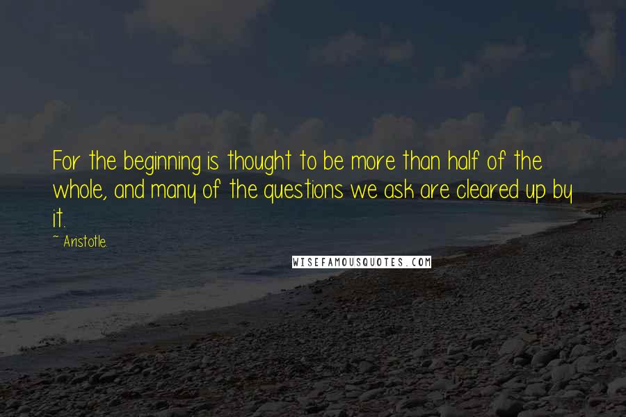 Aristotle. Quotes: For the beginning is thought to be more than half of the whole, and many of the questions we ask are cleared up by it.