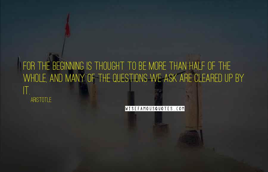 Aristotle. Quotes: For the beginning is thought to be more than half of the whole, and many of the questions we ask are cleared up by it.