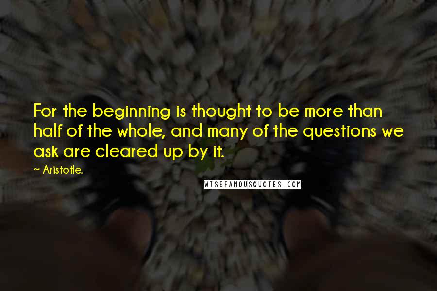 Aristotle. Quotes: For the beginning is thought to be more than half of the whole, and many of the questions we ask are cleared up by it.