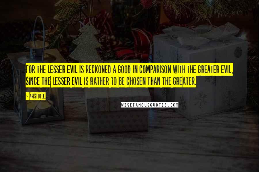 Aristotle. Quotes: For the lesser evil is reckoned a good in comparison with the greater evil, since the lesser evil is rather to be chosen than the greater.