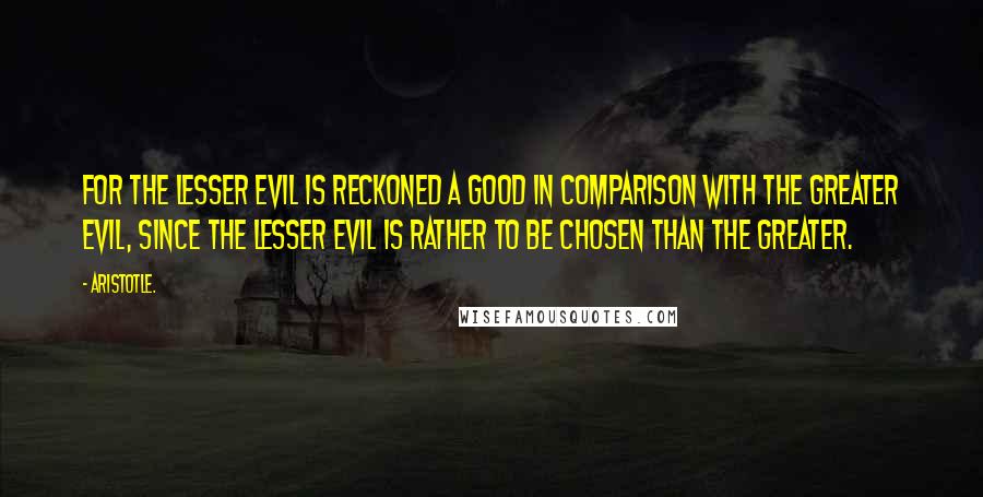 Aristotle. Quotes: For the lesser evil is reckoned a good in comparison with the greater evil, since the lesser evil is rather to be chosen than the greater.