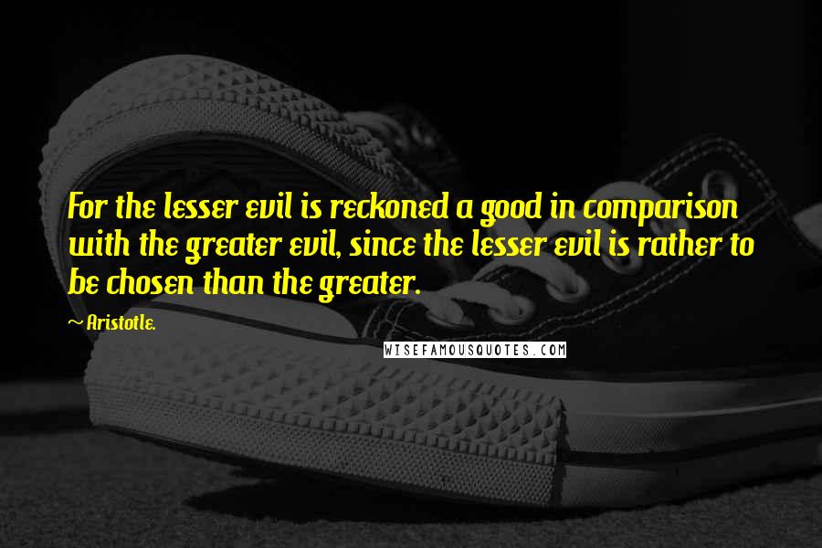 Aristotle. Quotes: For the lesser evil is reckoned a good in comparison with the greater evil, since the lesser evil is rather to be chosen than the greater.