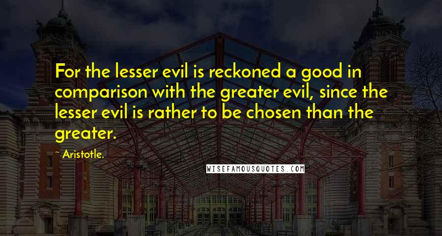 Aristotle. Quotes: For the lesser evil is reckoned a good in comparison with the greater evil, since the lesser evil is rather to be chosen than the greater.