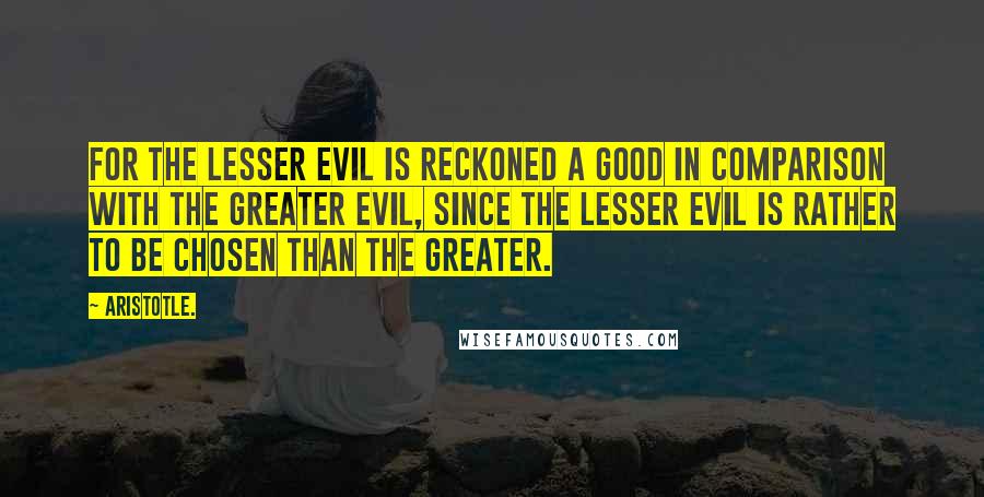 Aristotle. Quotes: For the lesser evil is reckoned a good in comparison with the greater evil, since the lesser evil is rather to be chosen than the greater.