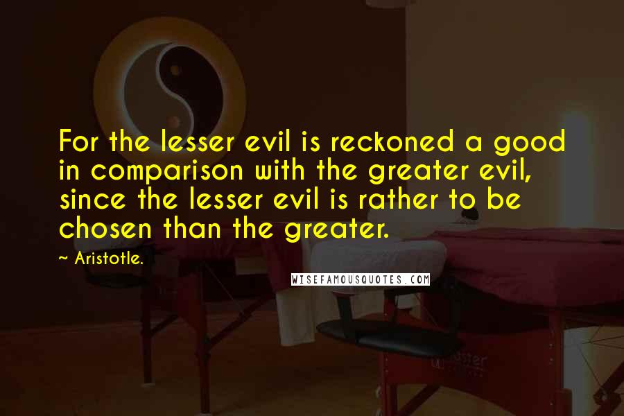 Aristotle. Quotes: For the lesser evil is reckoned a good in comparison with the greater evil, since the lesser evil is rather to be chosen than the greater.