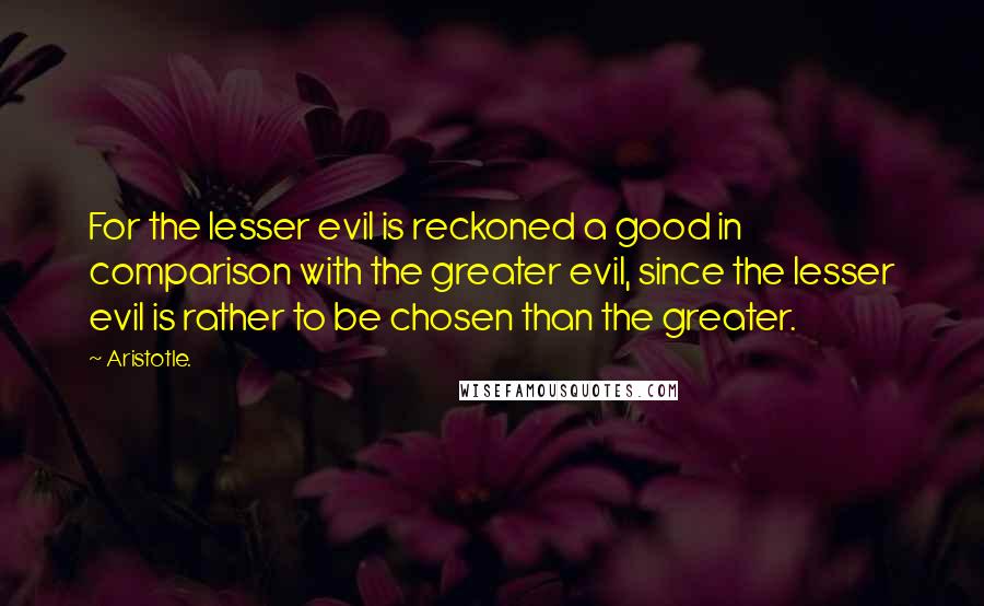 Aristotle. Quotes: For the lesser evil is reckoned a good in comparison with the greater evil, since the lesser evil is rather to be chosen than the greater.