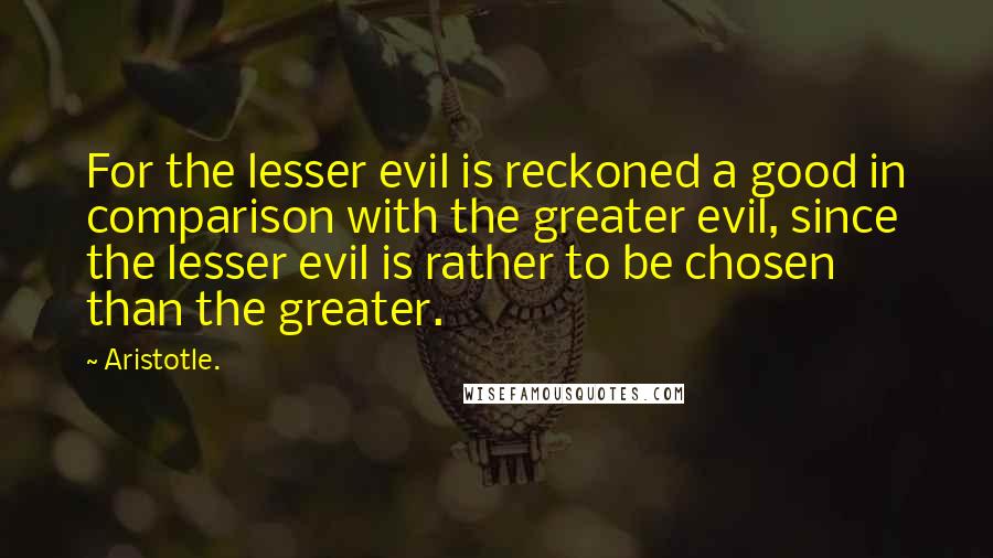 Aristotle. Quotes: For the lesser evil is reckoned a good in comparison with the greater evil, since the lesser evil is rather to be chosen than the greater.