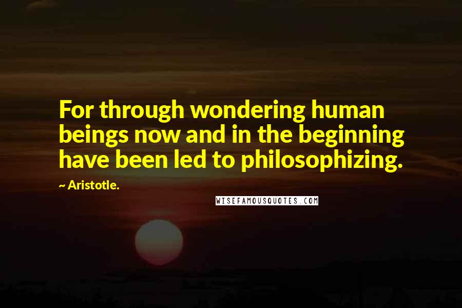 Aristotle. Quotes: For through wondering human beings now and in the beginning have been led to philosophizing.