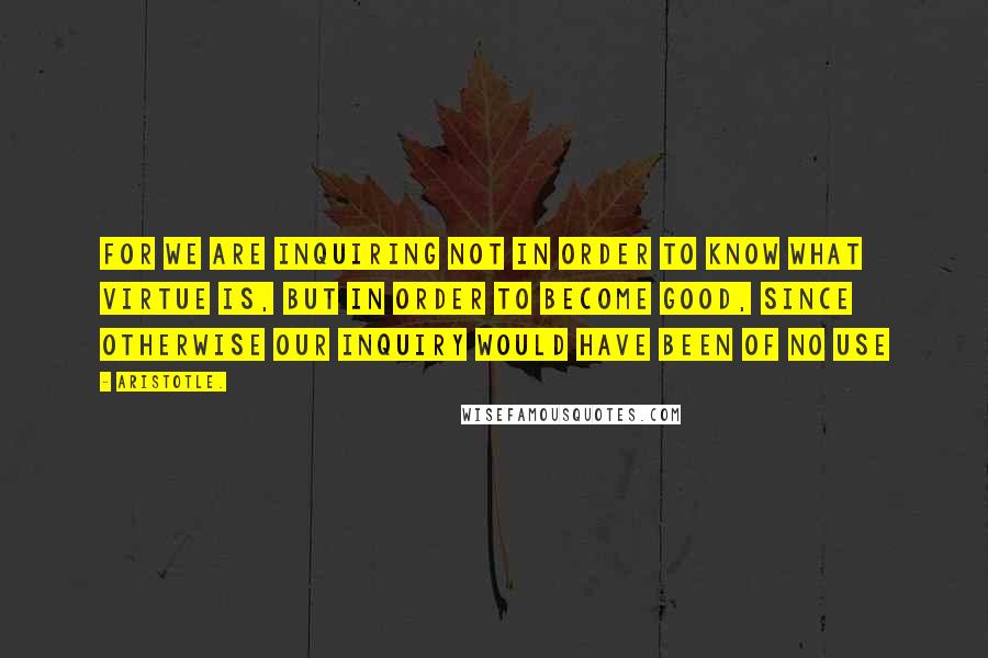 Aristotle. Quotes: For we are inquiring not in order to know what virtue is, but in order to become good, since otherwise our inquiry would have been of no use