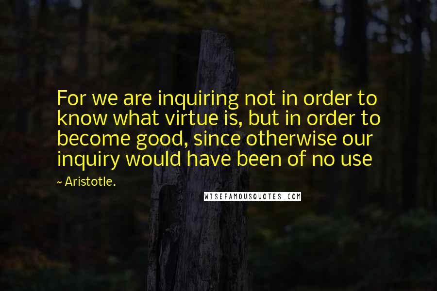 Aristotle. Quotes: For we are inquiring not in order to know what virtue is, but in order to become good, since otherwise our inquiry would have been of no use