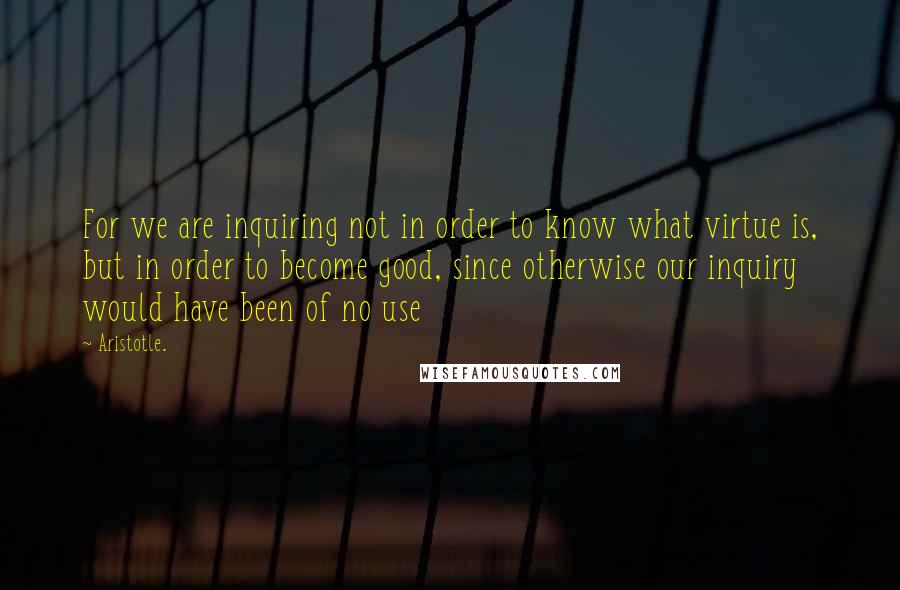 Aristotle. Quotes: For we are inquiring not in order to know what virtue is, but in order to become good, since otherwise our inquiry would have been of no use