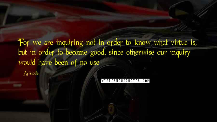 Aristotle. Quotes: For we are inquiring not in order to know what virtue is, but in order to become good, since otherwise our inquiry would have been of no use