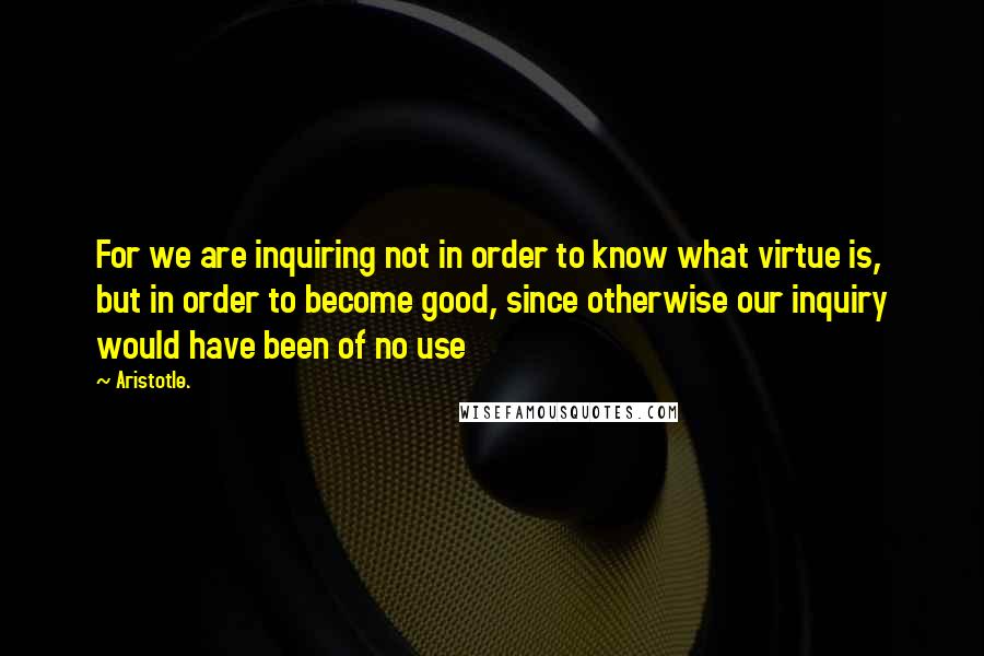 Aristotle. Quotes: For we are inquiring not in order to know what virtue is, but in order to become good, since otherwise our inquiry would have been of no use