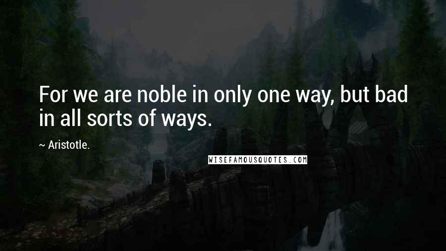 Aristotle. Quotes: For we are noble in only one way, but bad in all sorts of ways.