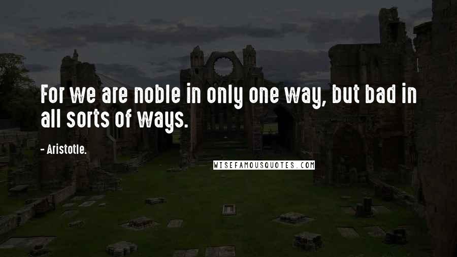 Aristotle. Quotes: For we are noble in only one way, but bad in all sorts of ways.