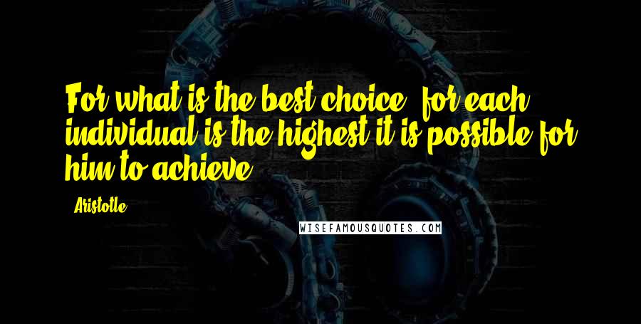 Aristotle. Quotes: For what is the best choice, for each individual is the highest it is possible for him to achieve.