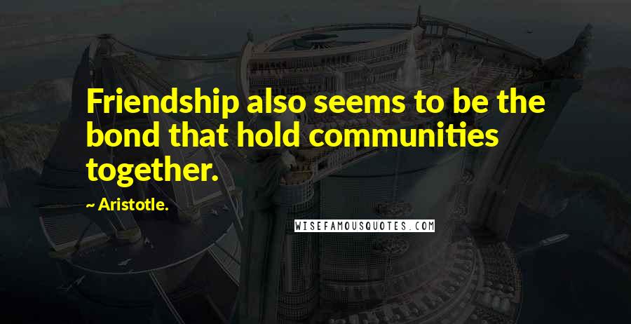 Aristotle. Quotes: Friendship also seems to be the bond that hold communities together.