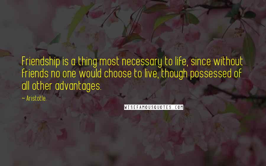 Aristotle. Quotes: Friendship is a thing most necessary to life, since without friends no one would choose to live, though possessed of all other advantages.