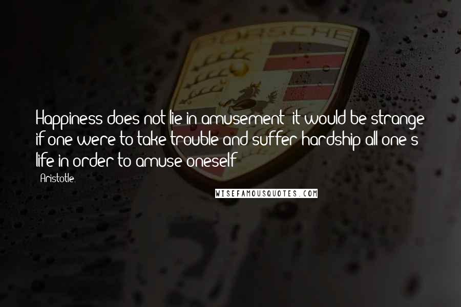 Aristotle. Quotes: Happiness does not lie in amusement; it would be strange if one were to take trouble and suffer hardship all one's life in order to amuse oneself