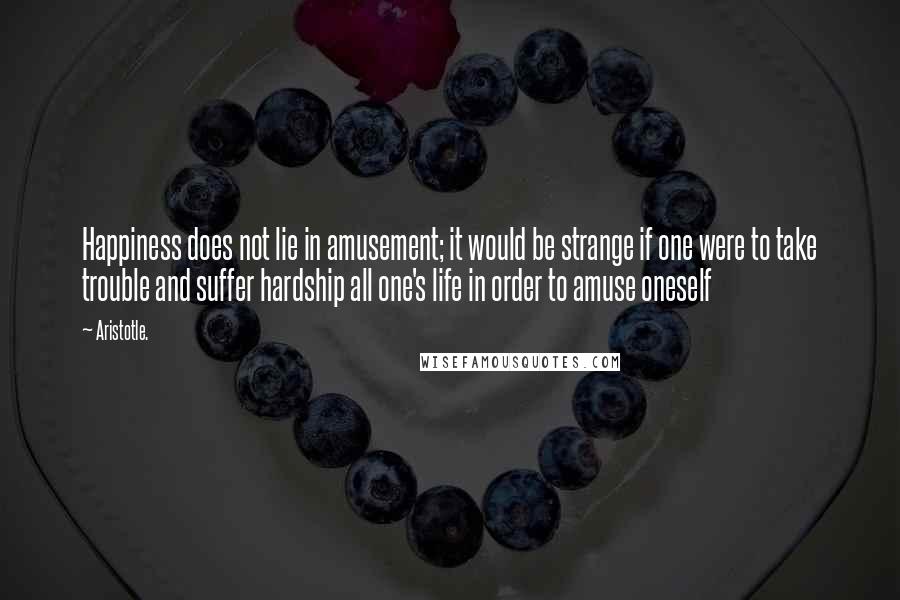 Aristotle. Quotes: Happiness does not lie in amusement; it would be strange if one were to take trouble and suffer hardship all one's life in order to amuse oneself