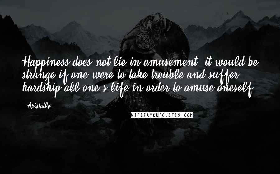 Aristotle. Quotes: Happiness does not lie in amusement; it would be strange if one were to take trouble and suffer hardship all one's life in order to amuse oneself