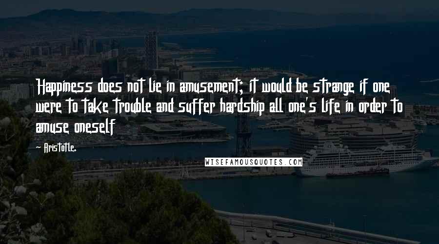 Aristotle. Quotes: Happiness does not lie in amusement; it would be strange if one were to take trouble and suffer hardship all one's life in order to amuse oneself