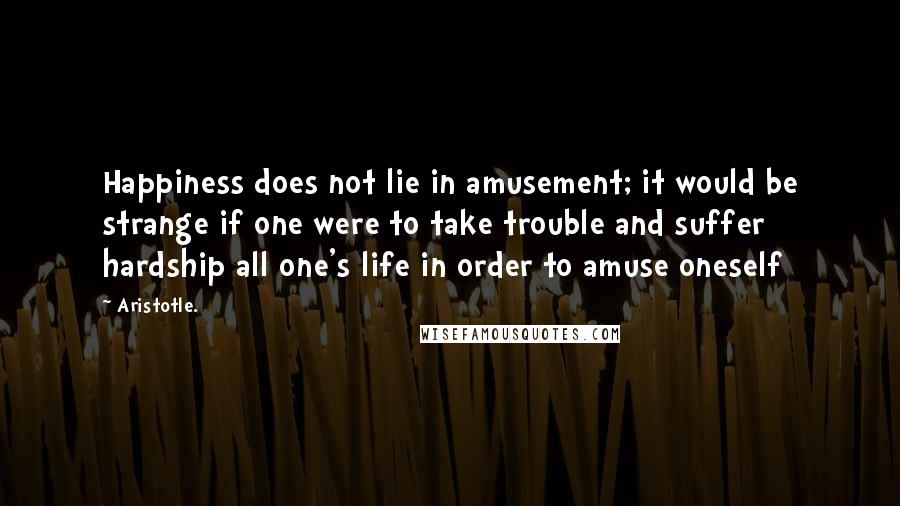 Aristotle. Quotes: Happiness does not lie in amusement; it would be strange if one were to take trouble and suffer hardship all one's life in order to amuse oneself