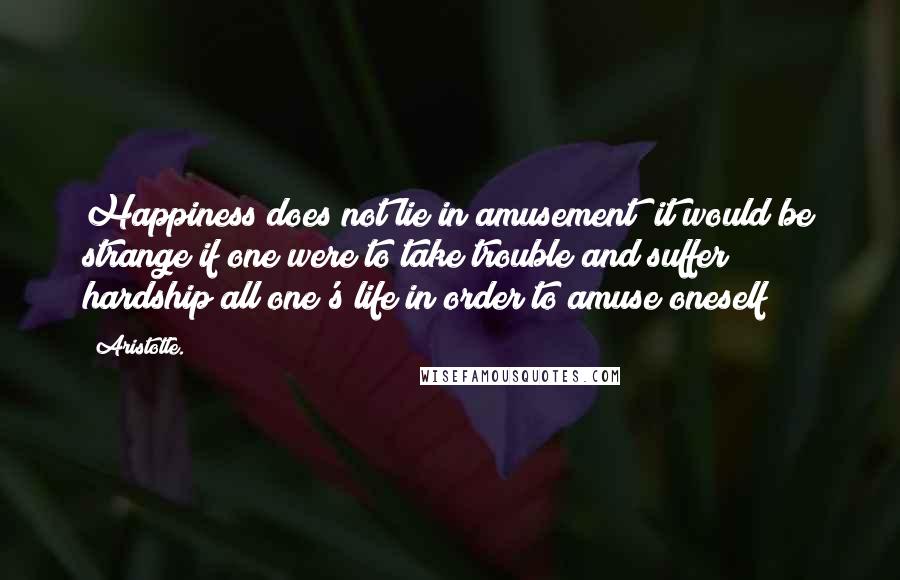 Aristotle. Quotes: Happiness does not lie in amusement; it would be strange if one were to take trouble and suffer hardship all one's life in order to amuse oneself