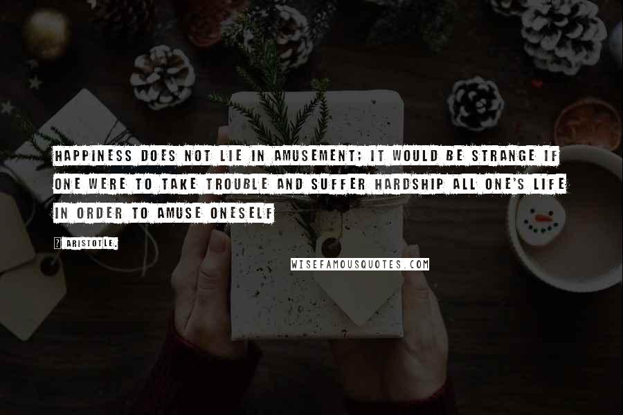 Aristotle. Quotes: Happiness does not lie in amusement; it would be strange if one were to take trouble and suffer hardship all one's life in order to amuse oneself