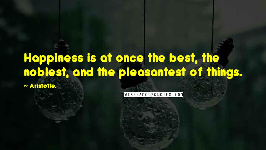 Aristotle. Quotes: Happiness is at once the best, the noblest, and the pleasantest of things.