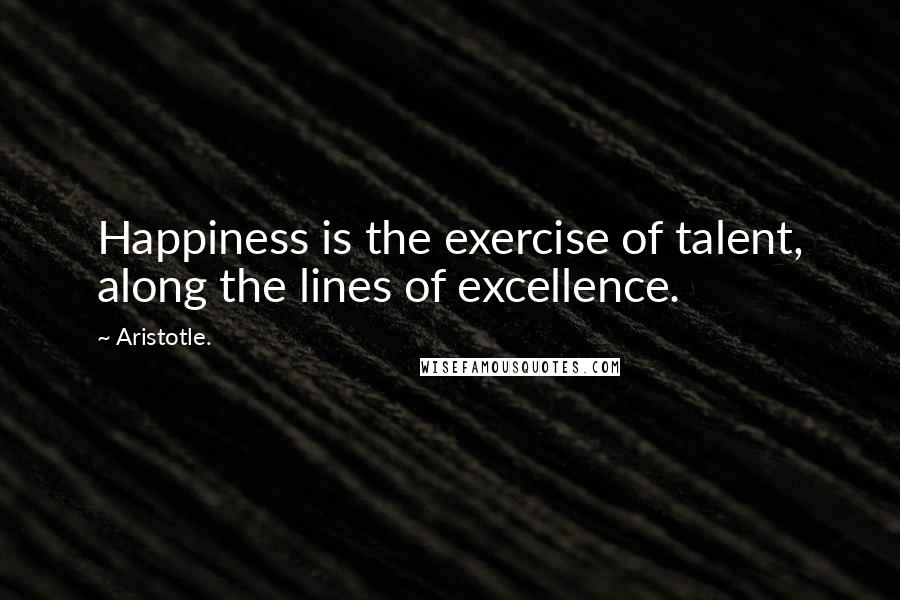 Aristotle. Quotes: Happiness is the exercise of talent, along the lines of excellence.