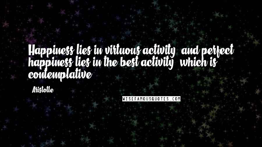 Aristotle. Quotes: Happiness lies in virtuous activity, and perfect happiness lies in the best activity, which is contemplative