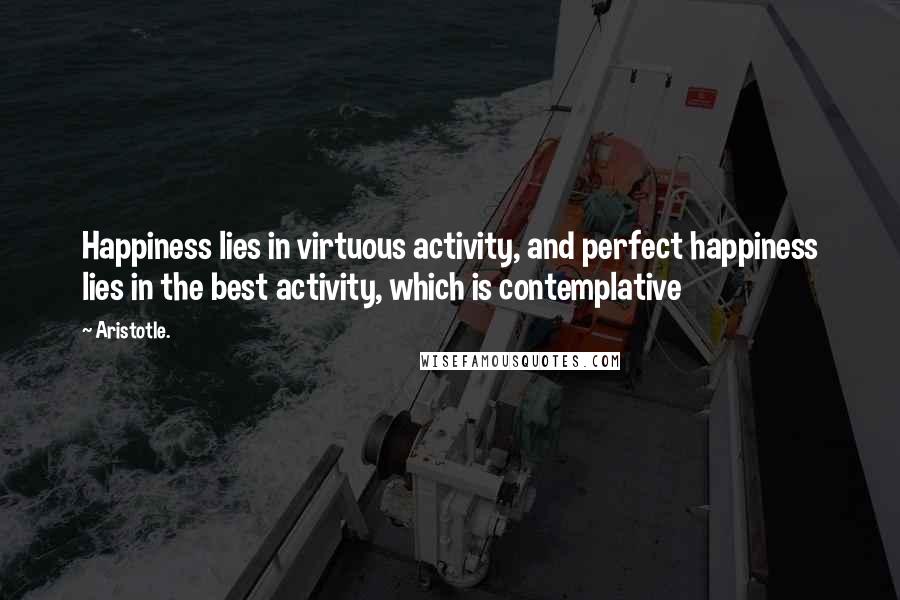 Aristotle. Quotes: Happiness lies in virtuous activity, and perfect happiness lies in the best activity, which is contemplative